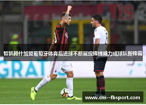 哲凯赖什加盟葡萄牙体育后进球不断展现锋线威力成球队新锋霸 哲凯赖什加盟葡萄牙体育后进球不断展现锋线威力成球队新锋霸