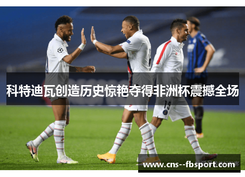 科特迪瓦创造历史惊艳夺得非洲杯震撼全场