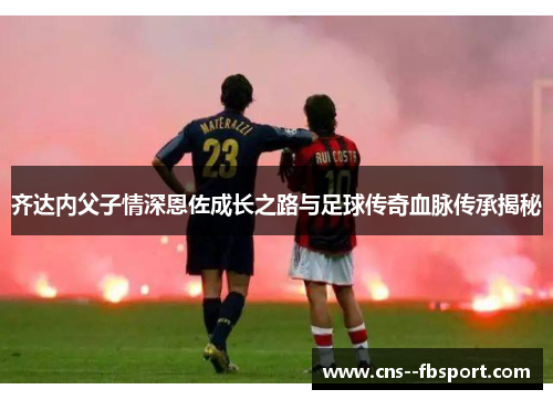 齐达内父子情深恩佐成长之路与足球传奇血脉传承揭秘